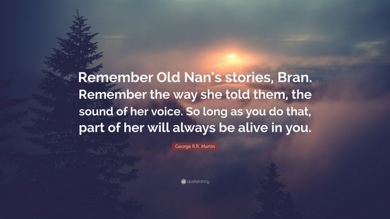 George R.R. Martin Quote: “Remember Old Nan’s stories, Bran. Remember the way she told them, the sound of her voice. So long as you do that, part of her will always be alive in you.”