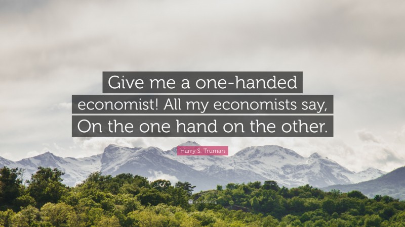 Harry S. Truman Quote: “Give me a one-handed economist! All my economists say, On the one hand on the other.”