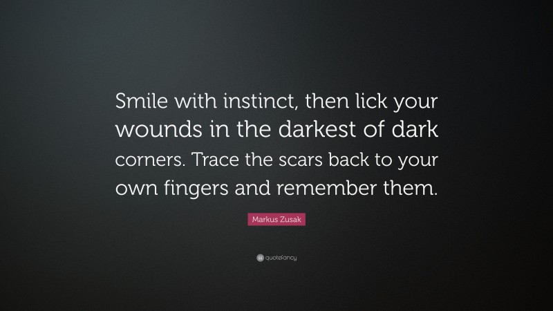 Markus Zusak Quote: “Smile with instinct, then lick your wounds in the darkest of dark corners. Trace the scars back to your own fingers and remember them.”