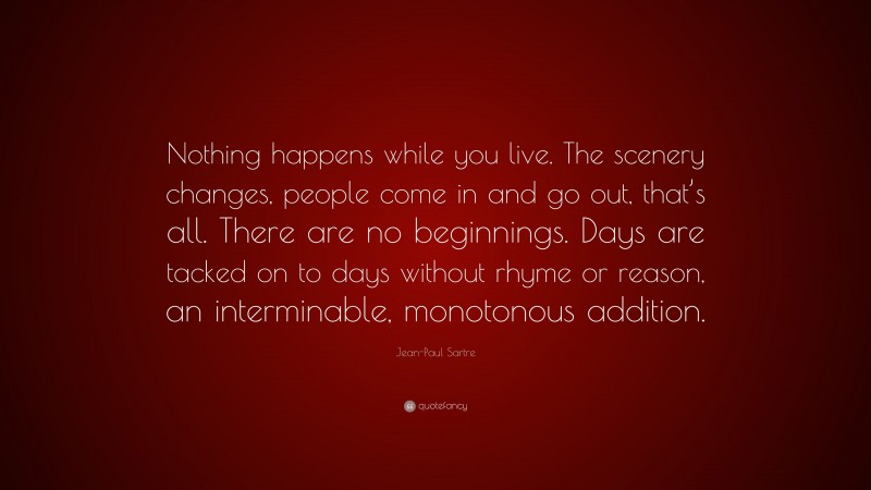 Jean-Paul Sartre Quote: “Nothing happens while you live. The scenery changes, people come in and go out, that’s all. There are no beginnings. Days are tacked on to days without rhyme or reason, an interminable, monotonous addition.”