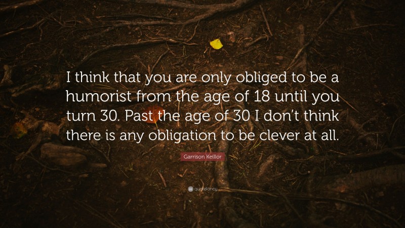 Garrison Keillor Quote: “I think that you are only obliged to be a humorist from the age of 18 until you turn 30. Past the age of 30 I don’t think there is any obligation to be clever at all.”