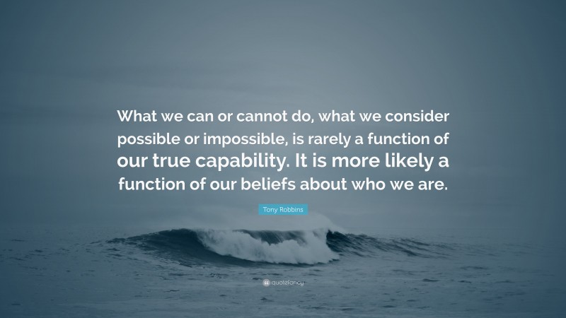 Tony Robbins Quote: “What we can or cannot do, what we consider possible or impossible, is rarely a function of our true capability. It is more likely a function of our beliefs about who we are.”