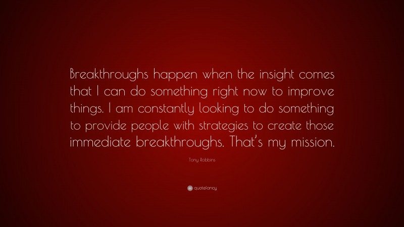 Tony Robbins Quote: “Breakthroughs happen when the insight comes that I can do something right now to improve things. I am constantly looking to do something to provide people with strategies to create those immediate breakthroughs. That’s my mission.”