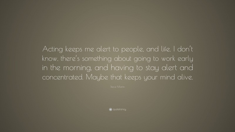 Steve Martin Quote: “Acting keeps me alert to people, and life. I don’t know, there’s something about going to work early in the morning, and having to stay alert and concentrated. Maybe that keeps your mind alive.”