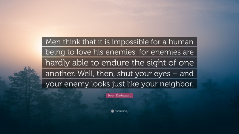 Soren Kierkegaard Quote: “Men think that it is impossible for a human being to love his enemies, for enemies are hardly able to endure the sight of one another. Well, then, shut your eyes – and your enemy looks just like your neighbor.”