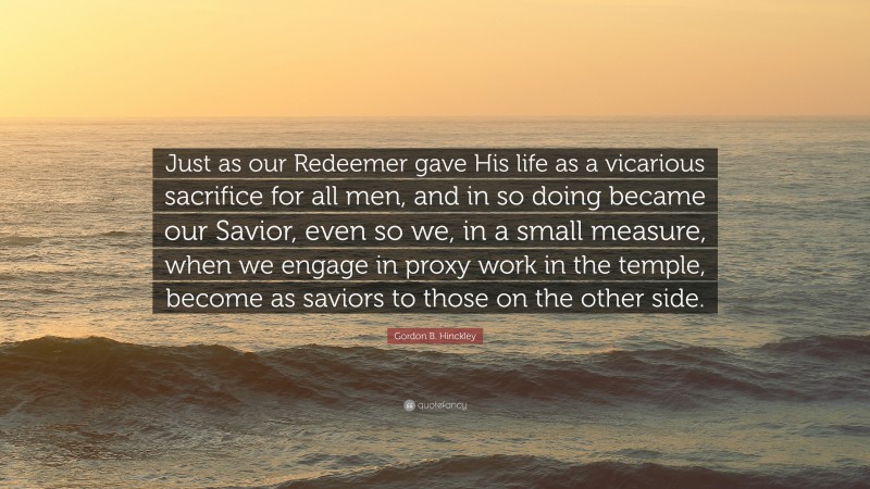 Gordon B. Hinckley Quote: “Just as our Redeemer gave His life as a vicarious sacrifice for all men, and in so doing became our Savior, even so we, in a small measure, when we engage in proxy work in the temple, become as saviors to those on the other side.”