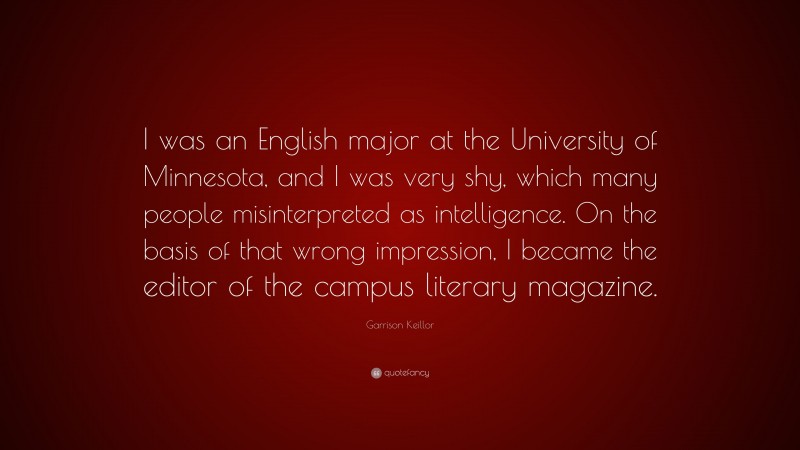 Garrison Keillor Quote: “I was an English major at the University of Minnesota, and I was very shy, which many people misinterpreted as intelligence. On the basis of that wrong impression, I became the editor of the campus literary magazine.”