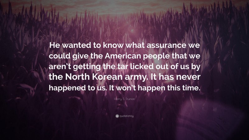 Harry S. Truman Quote: “He wanted to know what assurance we could give the American people that we aren’t getting the tar licked out of us by the North Korean army. It has never happened to us. It won’t happen this time.”