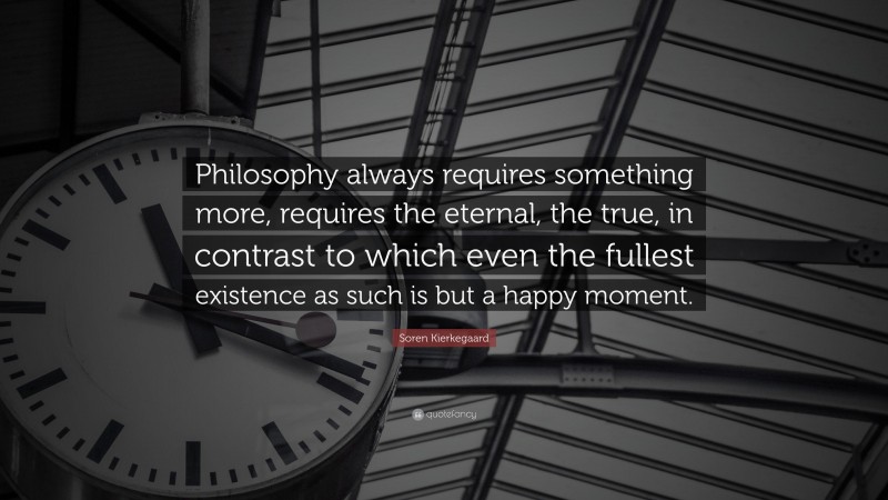 Soren Kierkegaard Quote: “Philosophy always requires something more, requires the eternal, the true, in contrast to which even the fullest existence as such is but a happy moment.”