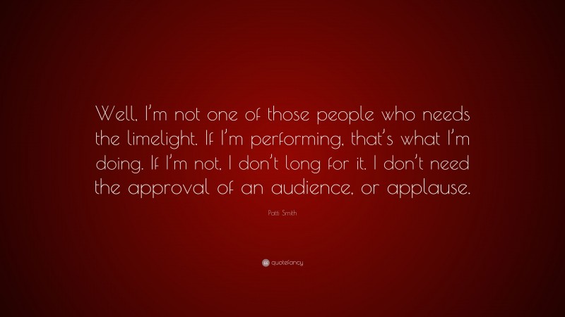 Patti Smith Quote: “Well, I’m not one of those people who needs the limelight. If I’m performing, that’s what I’m doing. If I’m not, I don’t long for it. I don’t need the approval of an audience, or applause.”
