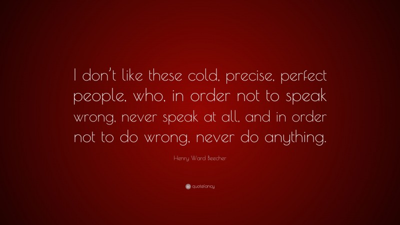 Henry Ward Beecher Quote: “I don’t like these cold, precise, perfect people, who, in order not to speak wrong, never speak at all, and in order not to do wrong, never do anything.”