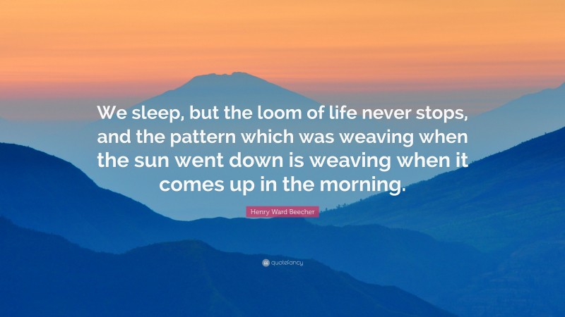 Henry Ward Beecher Quote: “We sleep, but the loom of life never stops, and the pattern which was weaving when the sun went down is weaving when it comes up in the morning.”
