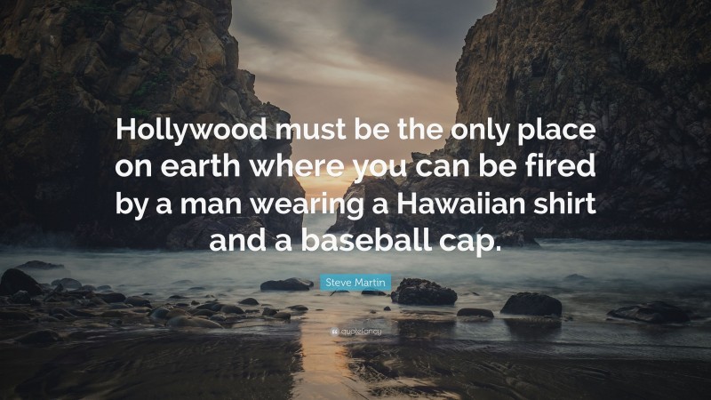 Steve Martin Quote: “Hollywood must be the only place on earth where you can be fired by a man wearing a Hawaiian shirt and a baseball cap.”