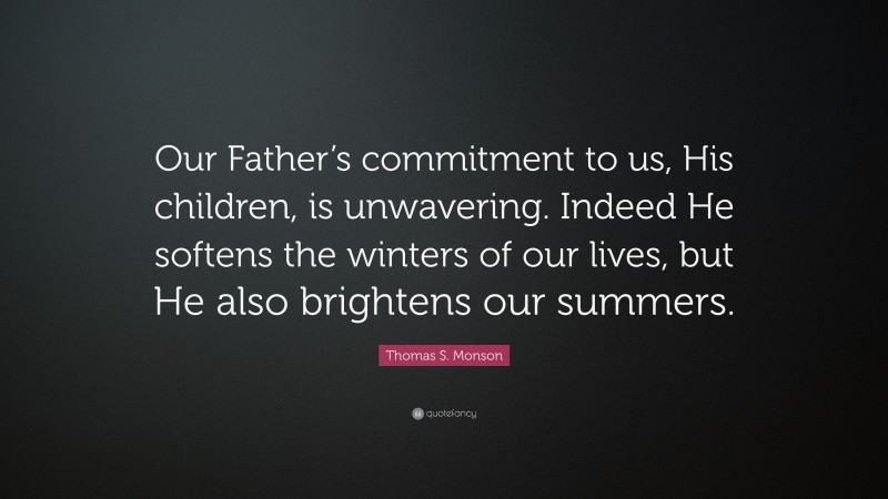 Thomas S. Monson Quote: “Our Father’s commitment to us, His children, is unwavering. Indeed He softens the winters of our lives, but He also brightens our summers.”