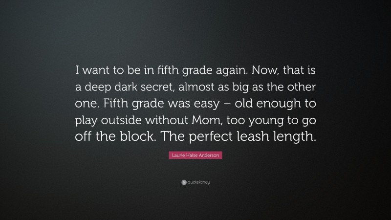 Laurie Halse Anderson Quote: “I want to be in fifth grade again. Now, that is a deep dark secret, almost as big as the other one. Fifth grade was easy – old enough to play outside without Mom, too young to go off the block. The perfect leash length.”