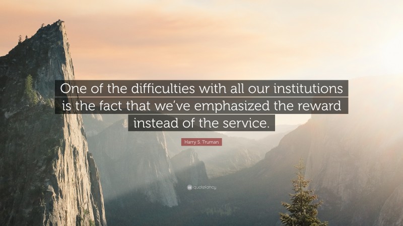 Harry S. Truman Quote: “One of the difficulties with all our institutions is the fact that we’ve emphasized the reward instead of the service.”