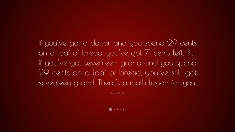 Steve Martin Quote: “If you’ve got a dollar and you spend 29 cents on a loaf of bread, you’ve got 71 cents left; But if you’ve got seventeen grand and you spend 29 cents on a loaf of bread, you’ve still got seventeen grand. There’s a math lesson for you.”