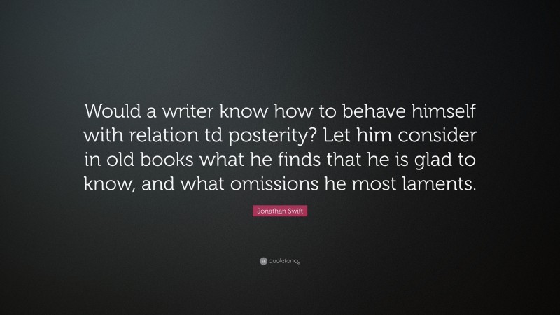 Jonathan Swift Quote: “Would a writer know how to behave himself with relation td posterity? Let him consider in old books what he finds that he is glad to know, and what omissions he most laments.”