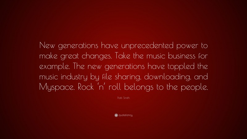 Patti Smith Quote: “New generations have unprecedented power to make great changes. Take the music business for example. The new generations have toppled the music industry by file sharing, downloading, and Myspace. Rock ‘n’ roll belongs to the people.”