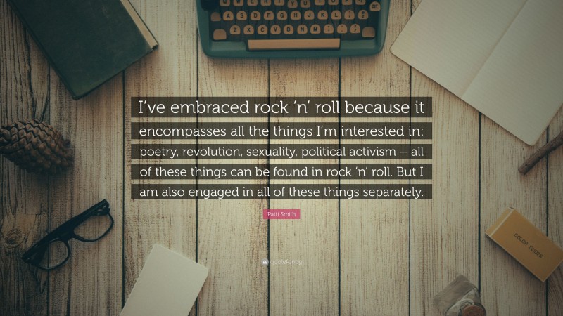 Patti Smith Quote: “I’ve embraced rock ‘n’ roll because it encompasses all the things I’m interested in: poetry, revolution, sexuality, political activism – all of these things can be found in rock ‘n’ roll. But I am also engaged in all of these things separately.”