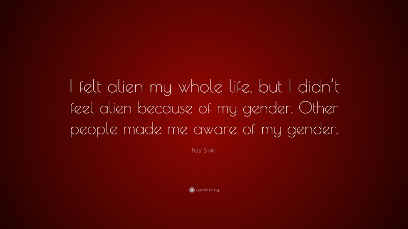 Patti Smith Quote: “I felt alien my whole life, but I didn’t feel alien because of my gender. Other people made me aware of my gender.”