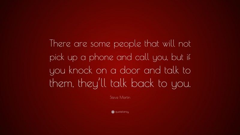 Steve Martin Quote: “There are some people that will not pick up a phone and call you, but if you knock on a door and talk to them, they’ll talk back to you.”