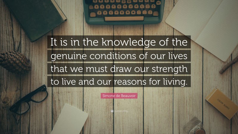 Simone de Beauvoir Quote: “It is in the knowledge of the genuine conditions of our lives that we must draw our strength to live and our reasons for living.”