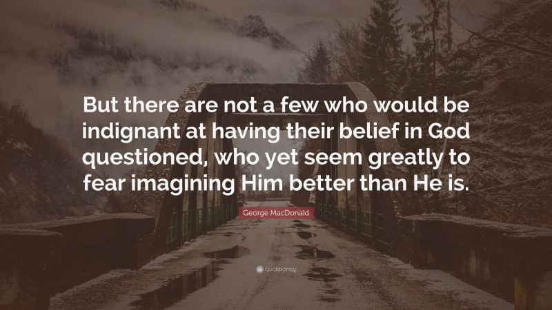 George MacDonald Quote: “But there are not a few who would be indignant at having their belief in God questioned, who yet seem greatly to fear imagining Him better than He is.”