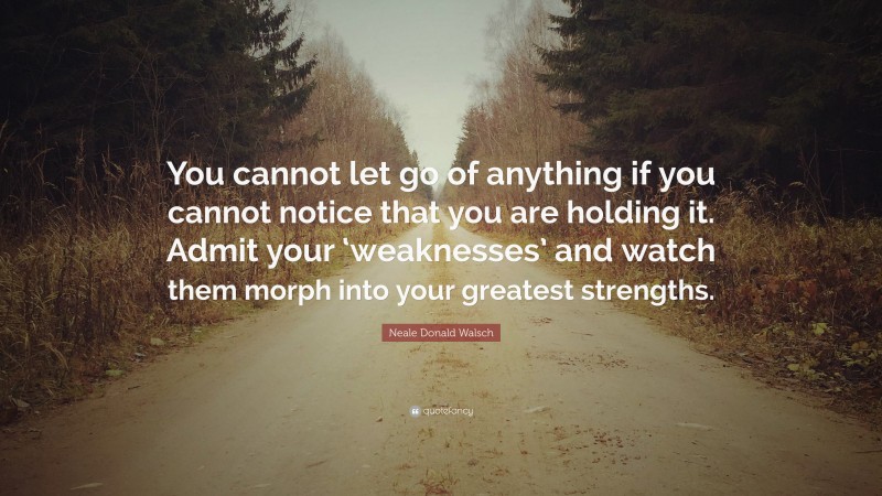 Neale Donald Walsch Quote: “You cannot let go of anything if you cannot notice that you are holding it. Admit your ‘weaknesses’ and watch them morph into your greatest strengths.”