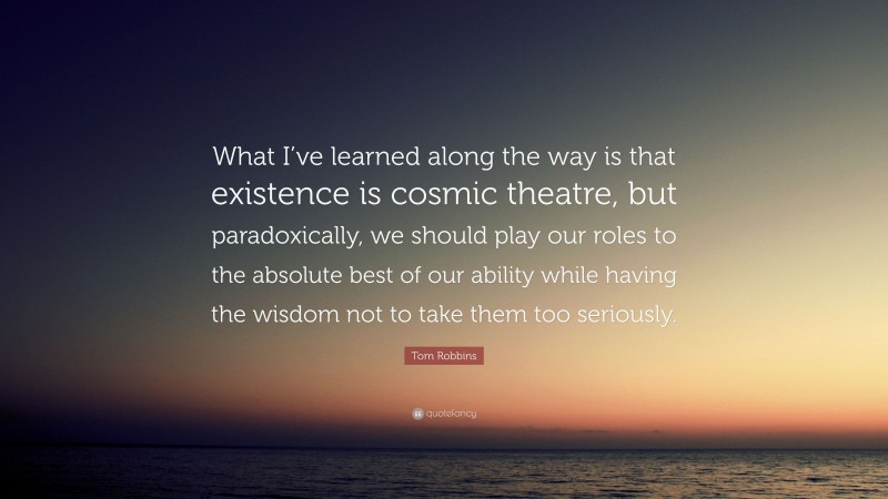 Tom Robbins Quote: “What I’ve learned along the way is that existence is cosmic theatre, but paradoxically, we should play our roles to the absolute best of our ability while having the wisdom not to take them too seriously.”