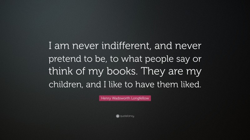 Henry Wadsworth Longfellow Quote: “I am never indifferent, and never pretend to be, to what people say or think of my books. They are my children, and I like to have them liked.”