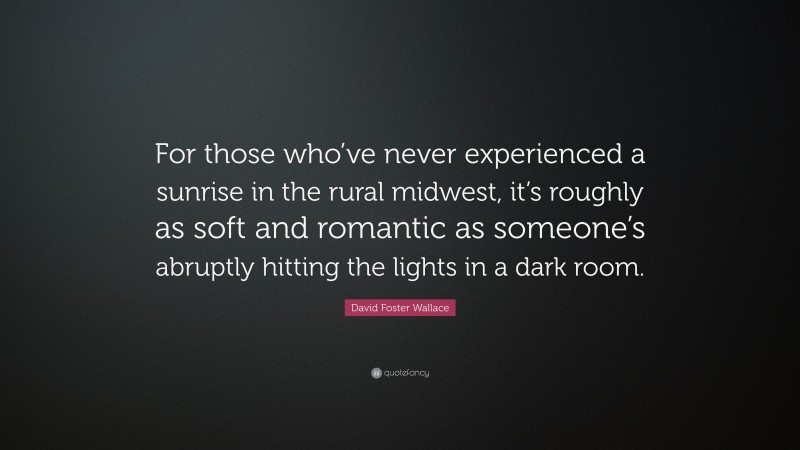 David Foster Wallace Quote: “For those who’ve never experienced a sunrise in the rural midwest, it’s roughly as soft and romantic as someone’s abruptly hitting the lights in a dark room.”