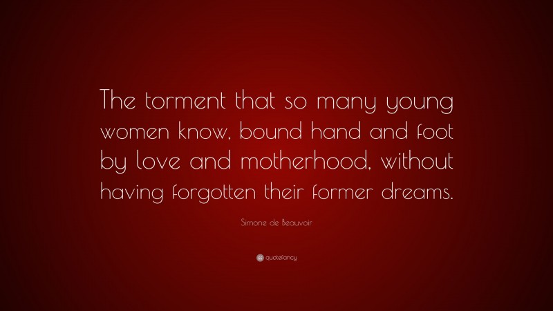 Simone de Beauvoir Quote: “The torment that so many young women know, bound hand and foot by love and motherhood, without having forgotten their former dreams.”