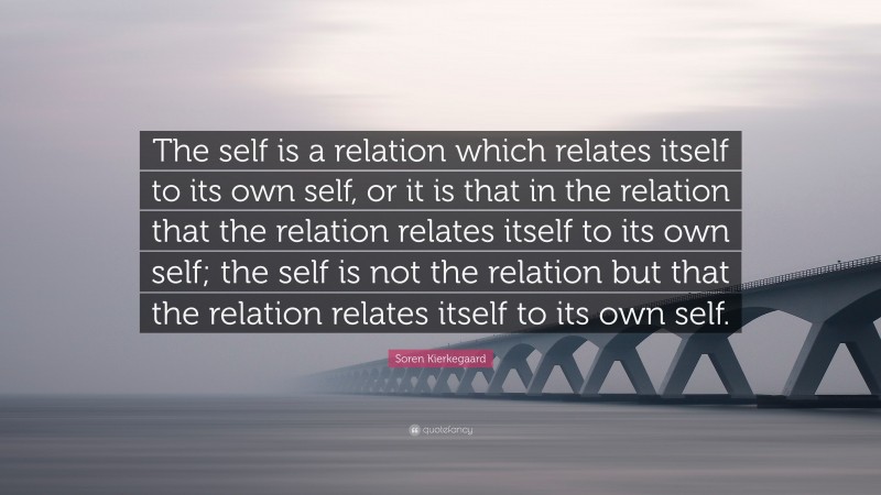 Soren Kierkegaard Quote: “The self is a relation which relates itself to its own self, or it is that in the relation that the relation relates itself to its own self; the self is not the relation but that the relation relates itself to its own self.”