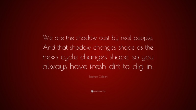 Stephen Colbert Quote: “We are the shadow cast by real people. And that shadow changes shape as the news cycle changes shape, so you always have fresh dirt to dig in.”
