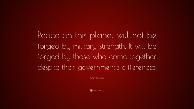 Dan Brown Quote: “Peace on this planet will not be forged by military strength. It will be forged by those who come together despite their government’s differences.”