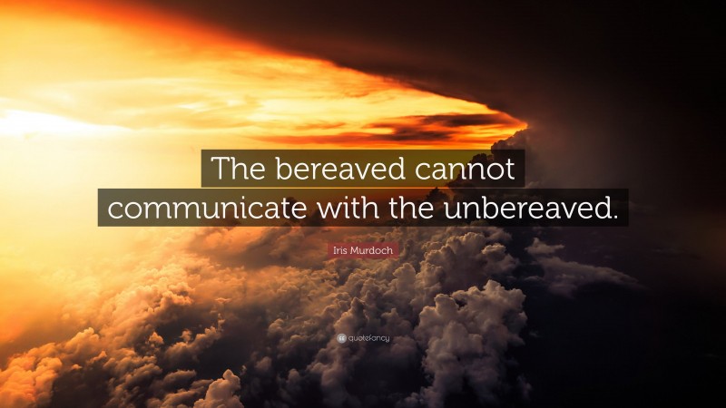 Iris Murdoch Quote: “The bereaved cannot communicate with the unbereaved.”