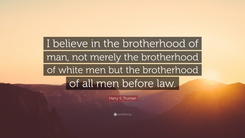Harry S. Truman Quote: “I believe in the brotherhood of man, not merely the brotherhood of white men but the brotherhood of all men before law.”