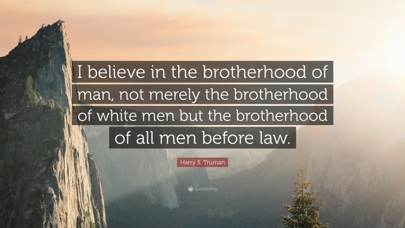 Harry S. Truman Quote: “I believe in the brotherhood of man, not merely the brotherhood of white men but the brotherhood of all men before law.”