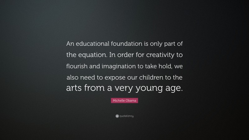 Michelle Obama Quote: “An educational foundation is only part of the equation. In order for creativity to flourish and imagination to take hold, we also need to expose our children to the arts from a very young age.”