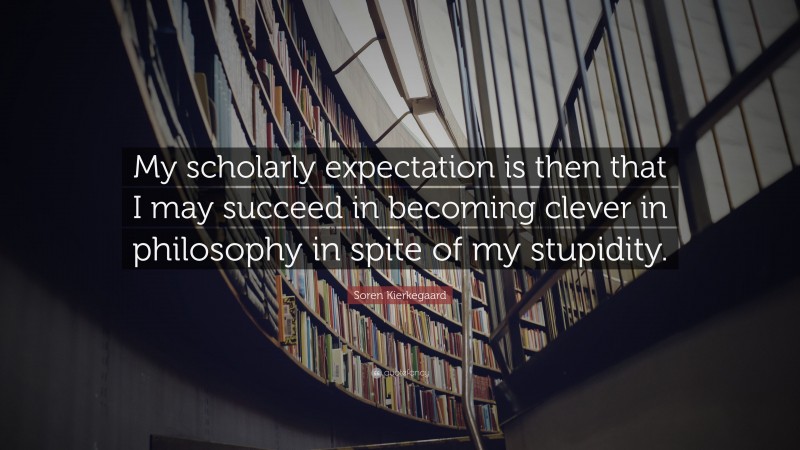 Soren Kierkegaard Quote: “My scholarly expectation is then that I may succeed in becoming clever in philosophy in spite of my stupidity.”