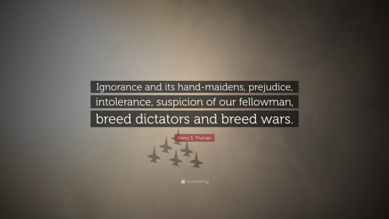 Harry S. Truman Quote: “Ignorance and its hand-maidens, prejudice, intolerance, suspicion of our fellowman, breed dictators and breed wars.”