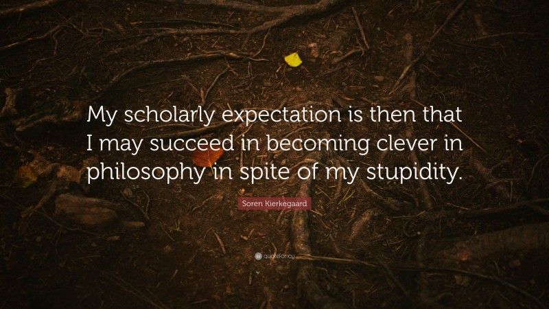 Soren Kierkegaard Quote: “My scholarly expectation is then that I may succeed in becoming clever in philosophy in spite of my stupidity.”