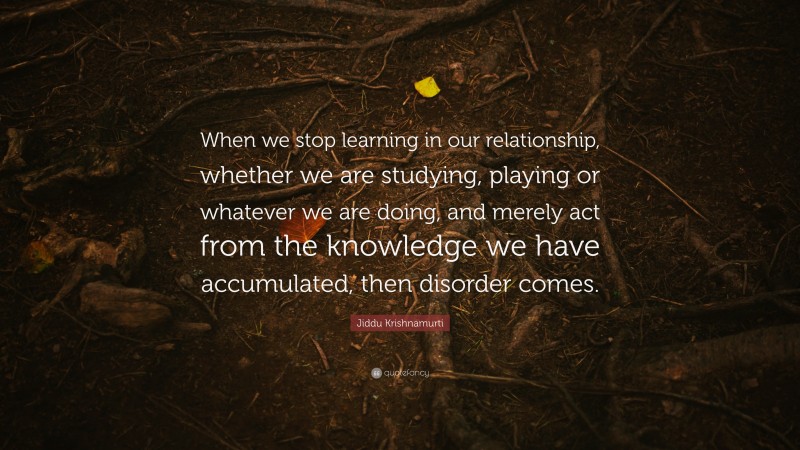 Jiddu Krishnamurti Quote: “When we stop learning in our relationship, whether we are studying, playing or whatever we are doing, and merely act from the knowledge we have accumulated, then disorder comes.”