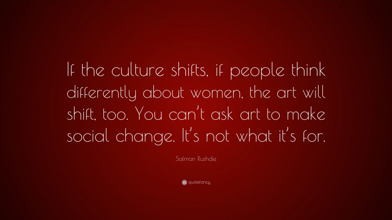 Salman Rushdie Quote: “If the culture shifts, if people think differently about women, the art will shift, too. You can’t ask art to make social change. It’s not what it’s for.”
