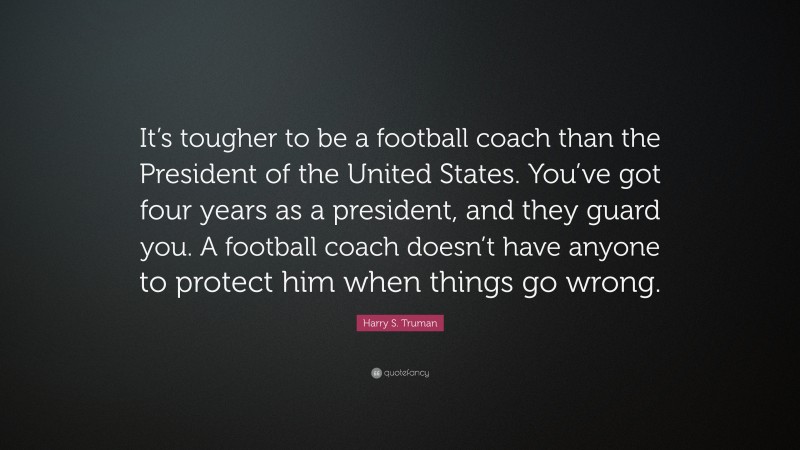 Harry S. Truman Quote: “It’s tougher to be a football coach than the President of the United States. You’ve got four years as a president, and they guard you. A football coach doesn’t have anyone to protect him when things go wrong.”