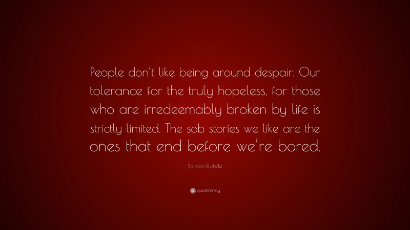 Salman Rushdie Quote: “People don’t like being around despair. Our tolerance for the truly hopeless, for those who are irredeemably broken by life is strictly limited. The sob stories we like are the ones that end before we’re bored.”
