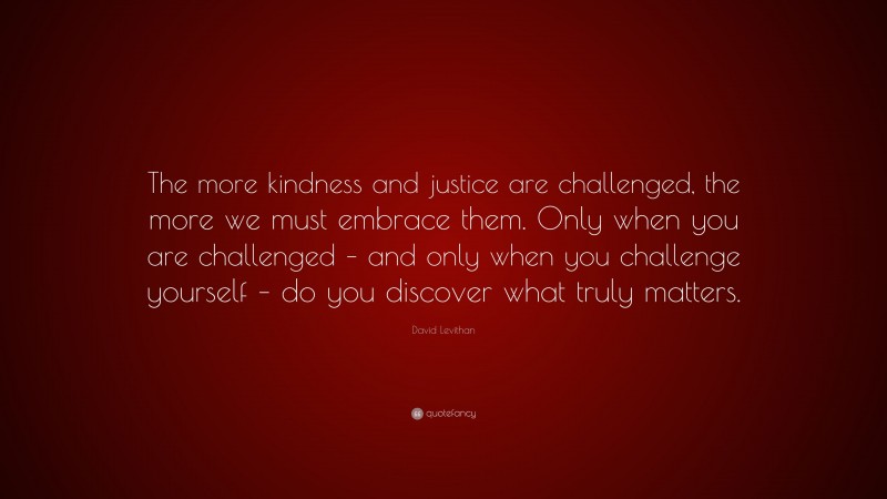 David Levithan Quote: “The more kindness and justice are challenged, the more we must embrace them. Only when you are challenged – and only when you challenge yourself – do you discover what truly matters.”