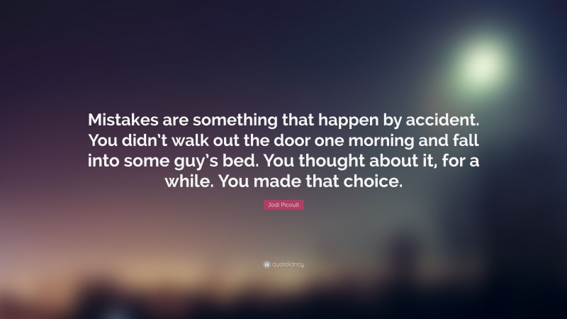 Jodi Picoult Quote: “Mistakes are something that happen by accident. You didn’t walk out the door one morning and fall into some guy’s bed. You thought about it, for a while. You made that choice.”