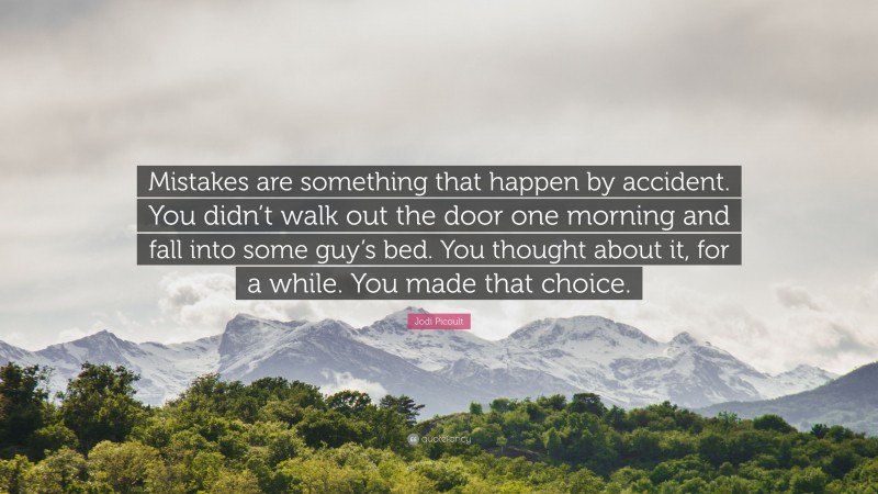 Jodi Picoult Quote: “Mistakes are something that happen by accident. You didn’t walk out the door one morning and fall into some guy’s bed. You thought about it, for a while. You made that choice.”